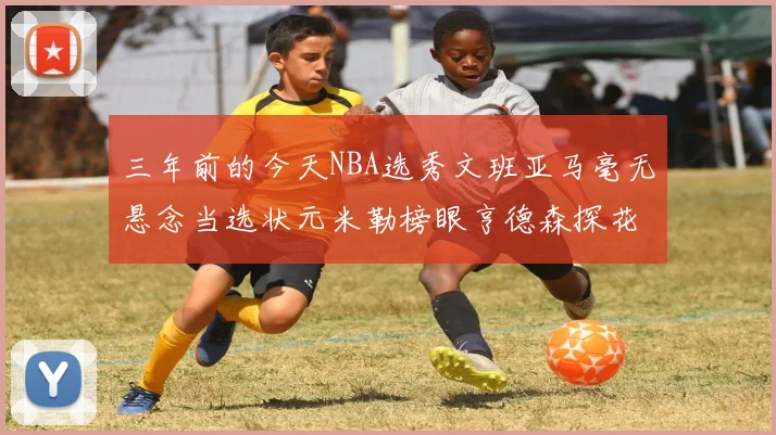 三年前的今天NBA选秀文班亚马毫无悬念当选状元米勒榜眼亨德森探花成就传奇时刻