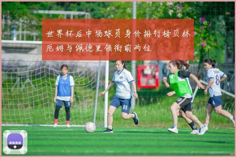 世界杯后中场球员身价排行榜贝林厄姆与佩德里领衔前两位