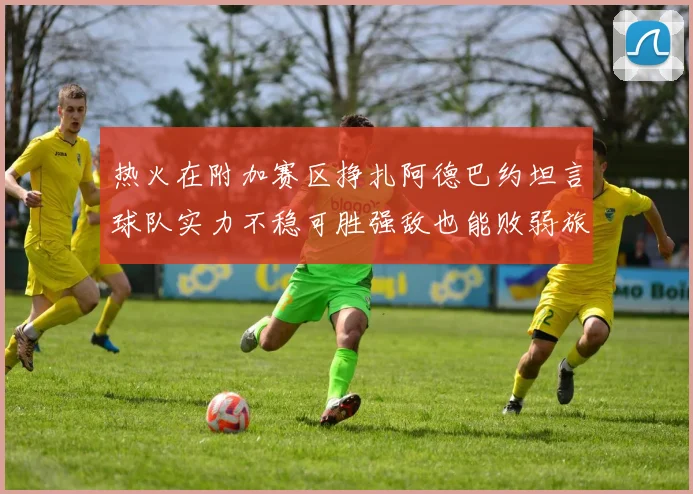 热火在附加赛区挣扎阿德巴约坦言球队实力不稳可胜强敌也能败弱旅