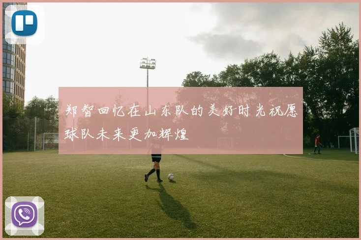 郑智回忆在山东队的美好时光祝愿球队未来更加辉煌