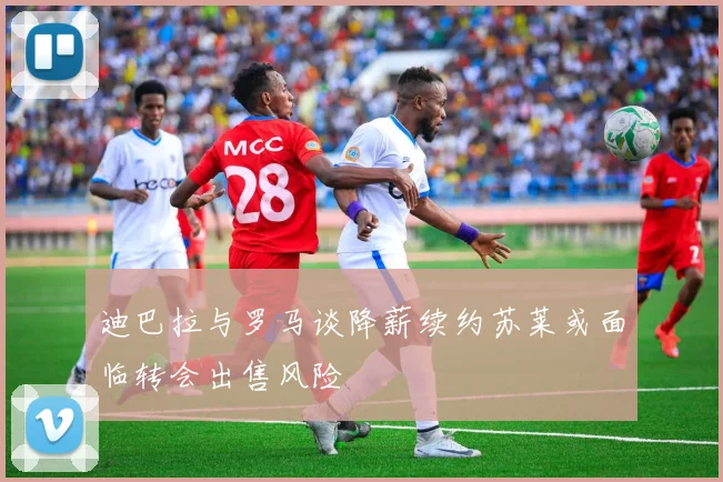 迪巴拉与罗马谈降薪续约苏莱或面临转会出售风险