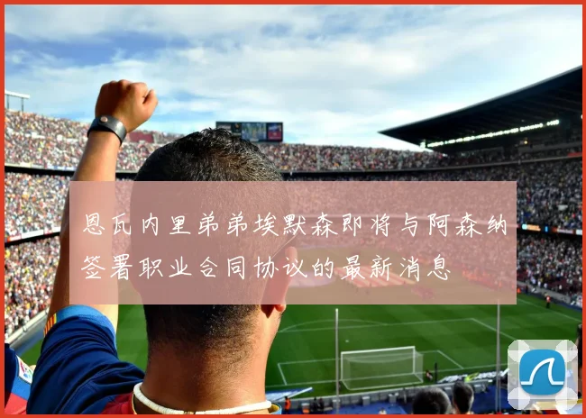 恩瓦内里弟弟埃默森即将与阿森纳签署职业合同协议的最新消息
