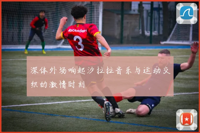 深体外场响起沙拉拉音乐与运动交织的激情时刻