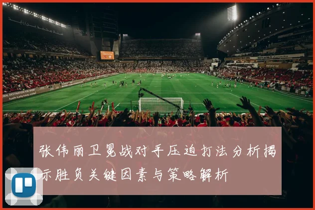 张伟丽卫冕战对手压迫打法分析揭示胜负关键因素与策略解析