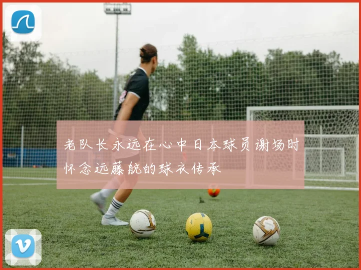 老队长永远在心中日本球员谢场时怀念远藤航的球衣传承