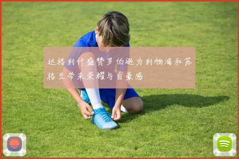 达格利什盛赞罗伯逊为利物浦和苏格兰带来荣耀与自豪感