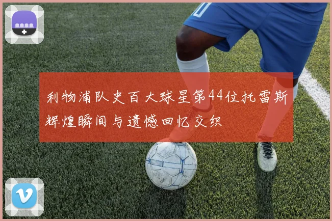 利物浦队史百大球星第44位托雷斯辉煌瞬间与遗憾回忆交织