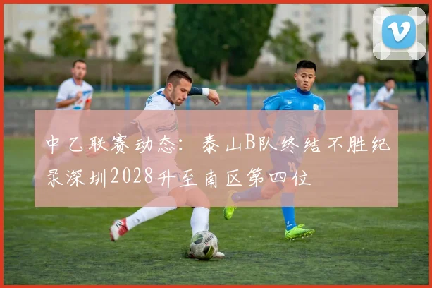 中乙联赛动态：泰山B队终结不胜纪录深圳2028升至南区第四位