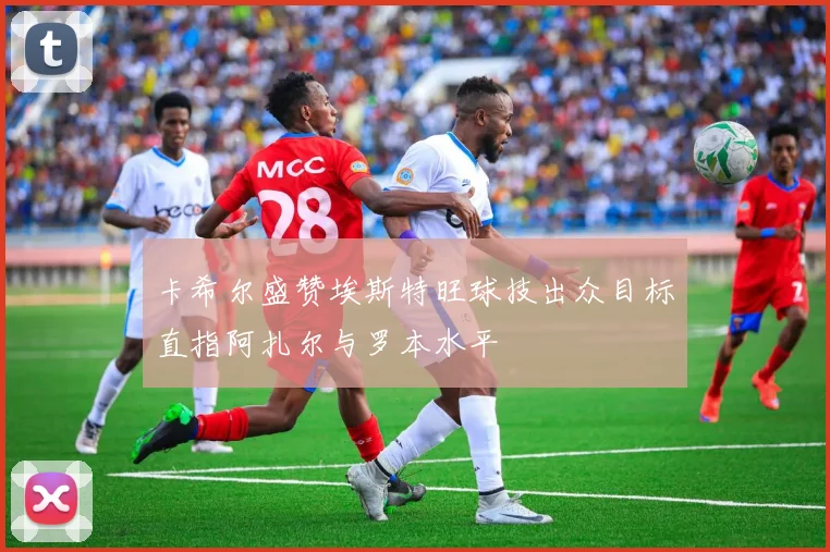 卡希尔盛赞埃斯特旺球技出众目标直指阿扎尔与罗本水平