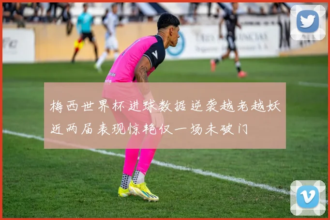梅西世界杯进球数据逆袭越老越妖近两届表现惊艳仅一场未破门