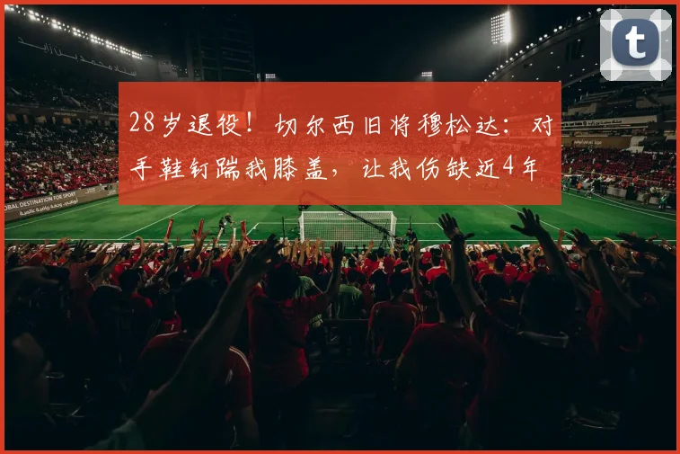 28岁退役！切尔西旧将穆松达：对手鞋钉踹我膝盖，让我伤缺近4年