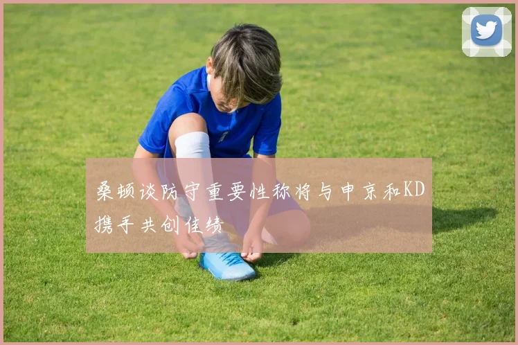 桑顿谈防守重要性称将与申京和KD携手共创佳绩