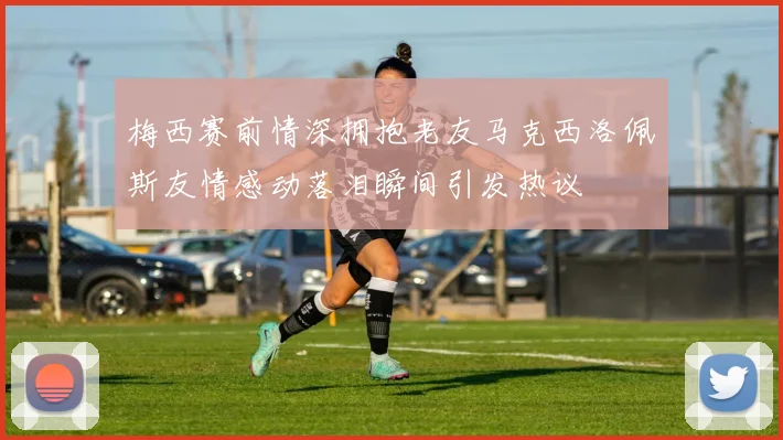 梅西赛前情深拥抱老友马克西洛佩斯友情感动落泪瞬间引发热议