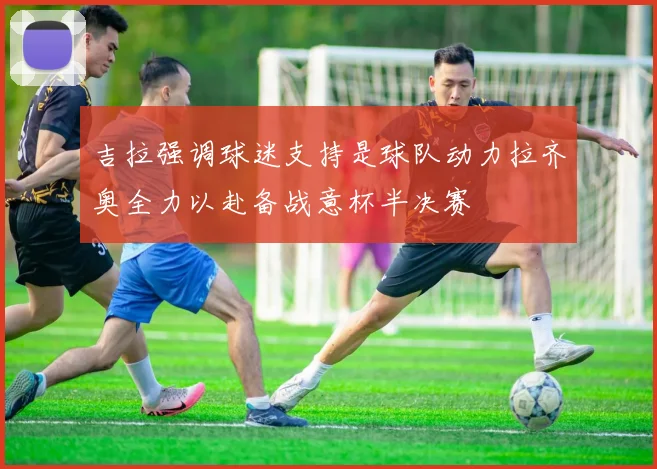 吉拉强调球迷支持是球队动力拉齐奥全力以赴备战意杯半决赛