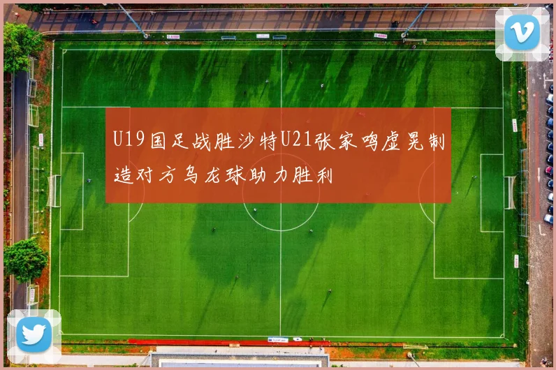U19国足战胜沙特U21张家鸣虚晃制造对方乌龙球助力胜利