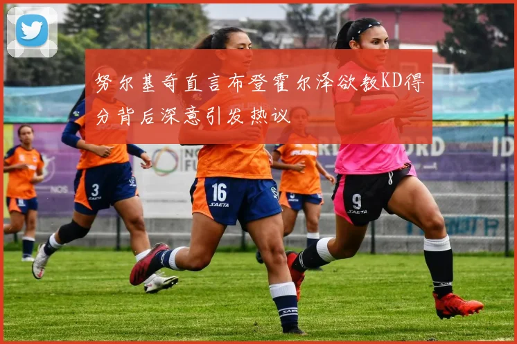 努尔基奇直言布登霍尔泽欲教KD得分背后深意引发热议