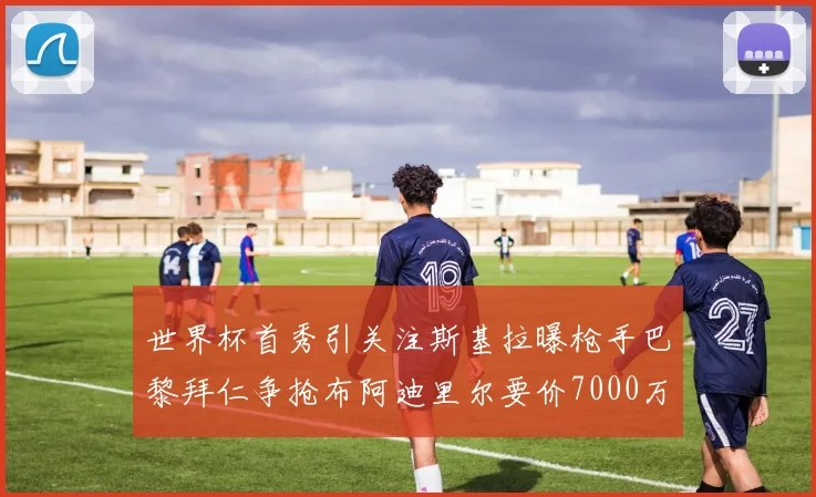 世界杯首秀引关注斯基拉曝枪手巴黎拜仁争抢布阿迪里尔要价7000万欧元