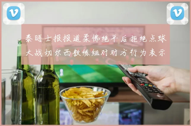 泰晤士报报道柔佛绝平后拒绝点球大战切尔西教练组对对方行为表示不满