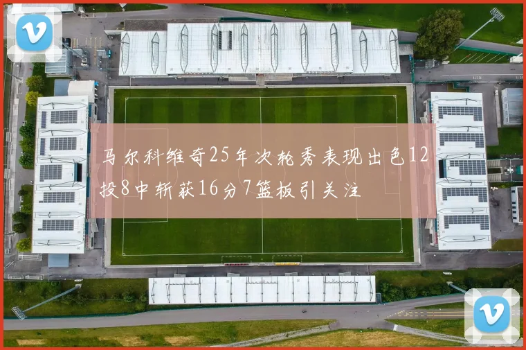 马尔科维奇25年次轮秀表现出色12投8中斩获16分7篮板引关注