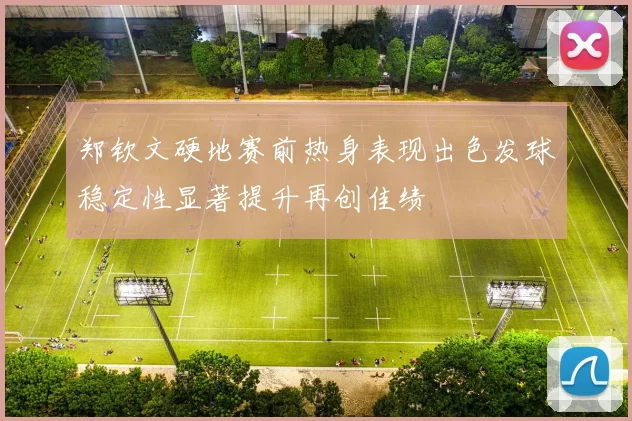 郑钦文硬地赛前热身表现出色发球稳定性显著提升再创佳绩