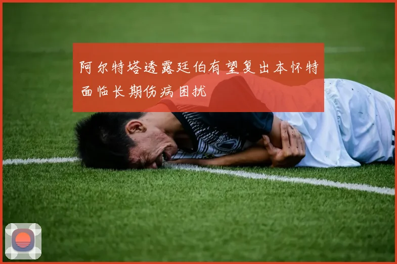 阿尔特塔透露廷伯有望复出本怀特面临长期伤病困扰