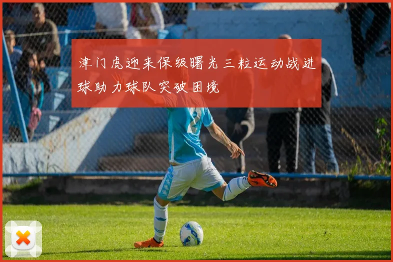 津门虎迎来保级曙光三粒运动战进球助力球队突破困境