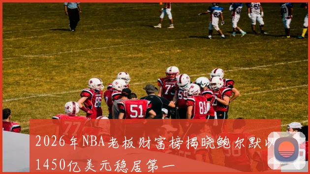 2026年NBA老板财富榜揭晓鲍尔默以1450亿美元稳居第一