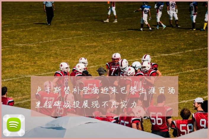 卢卡斯替补登场迎来巴黎生涯百场里程碑战役展现不凡实力