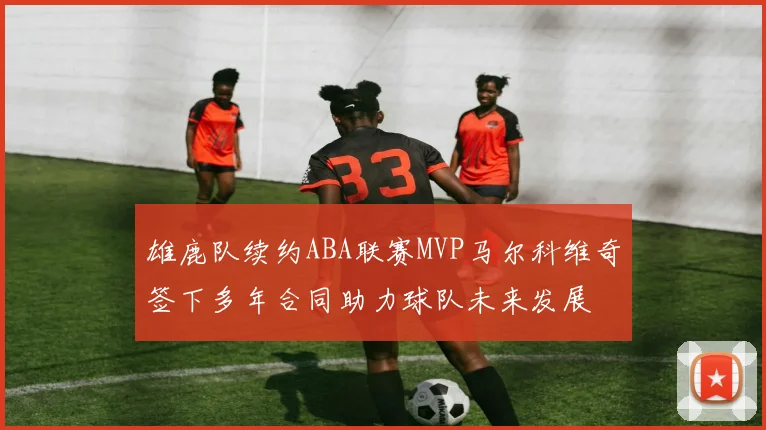 雄鹿队续约ABA联赛MVP马尔科维奇签下多年合同助力球队未来发展
