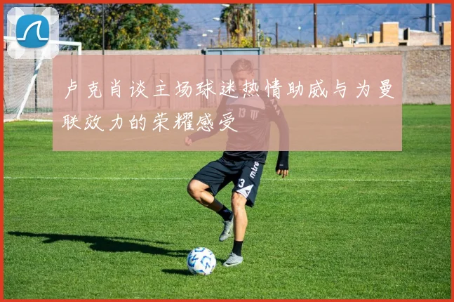 卢克肖谈主场球迷热情助威与为曼联效力的荣耀感受