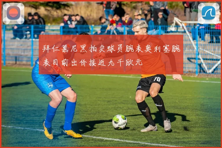 拜仁慕尼黑拍卖球员腕表奥利塞腕表目前出价接近九千欧元