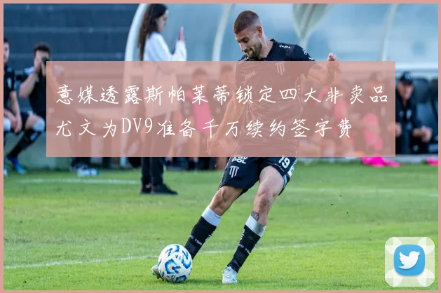 意媒透露斯帕莱蒂锁定四大非卖品尤文为DV9准备千万续约签字费