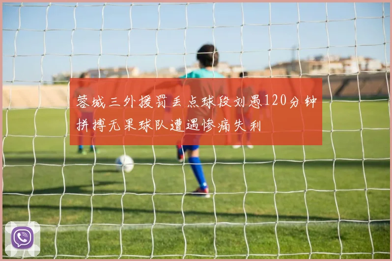蓉城三外援罚丢点球段刘愚120分钟拼搏无果球队遭遇惨痛失利