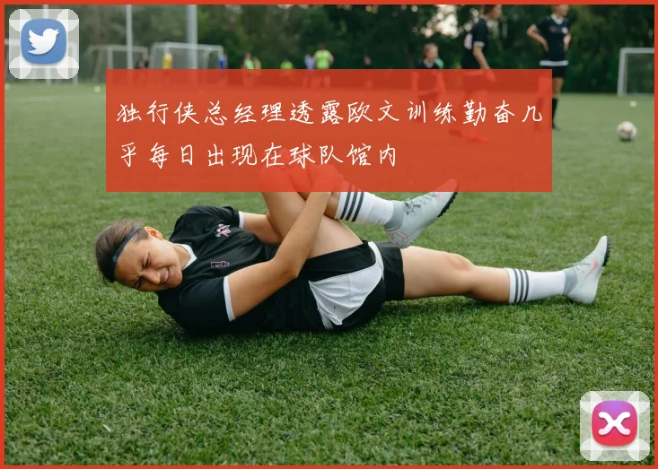 独行侠总经理透露欧文训练勤奋几乎每日出现在球队馆内