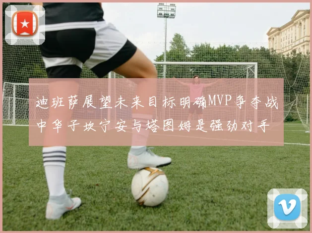 迪班萨展望未来目标明确MVP争夺战中华子坎宁安与塔图姆是强劲对手
