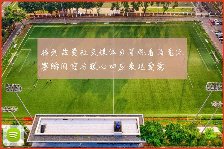 格列兹曼社交媒体分享观看马竞比赛瞬间官方暖心回应表达爱意