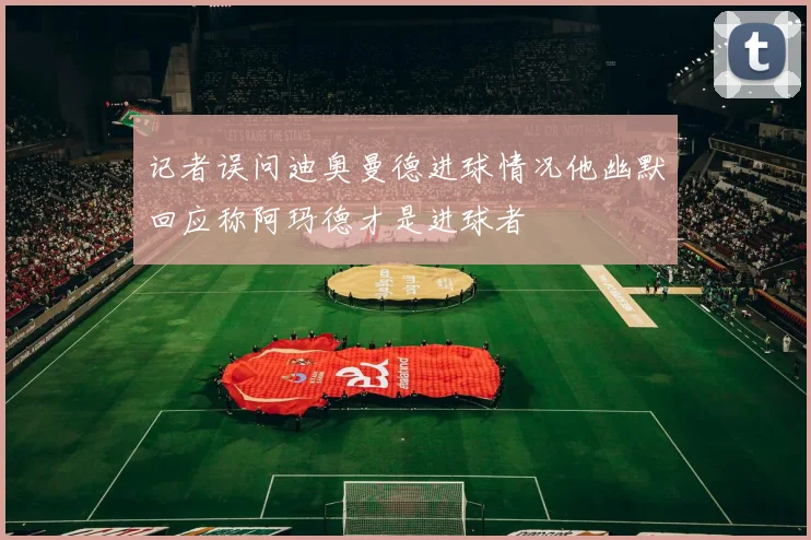 记者误问迪奥曼德进球情况他幽默回应称阿玛德才是进球者